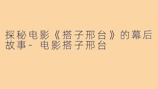 探秘电影《搭子邢台》的幕后故事