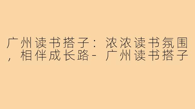 广州读书搭子：浓浓读书氛围，相伴成长路-广州读书搭子