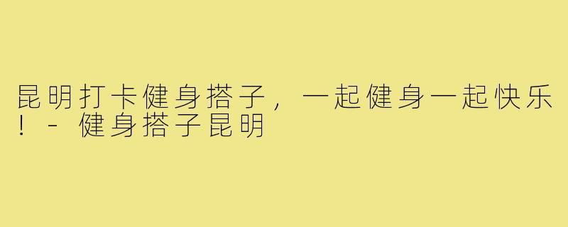 昆明打卡健身搭子，一起健身一起快乐！-健身搭子昆明