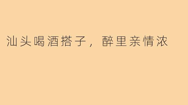 汕头喝酒搭子，醉里亲情浓