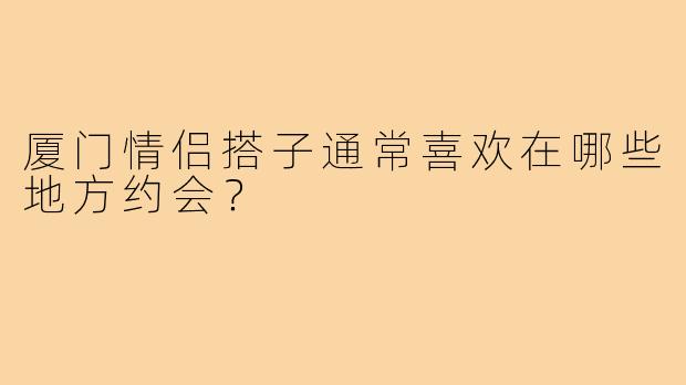 厦门情侣搭子通常喜欢在哪些地方约会？