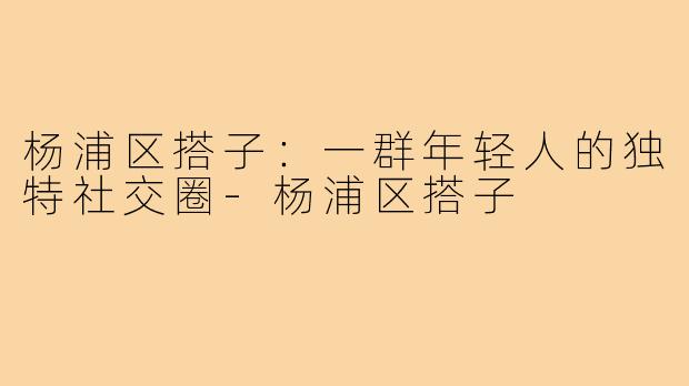 杨浦区搭子：一群年轻人的独特社交圈-杨浦区搭子