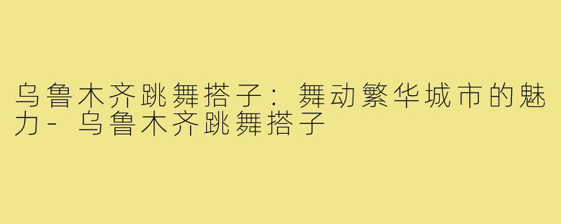 乌鲁木齐跳舞搭子：舞动繁华城市的魅力-乌鲁木齐跳舞搭子
