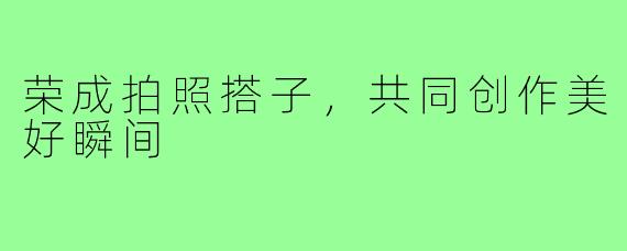 荣成拍照搭子，共同创作美好瞬间
