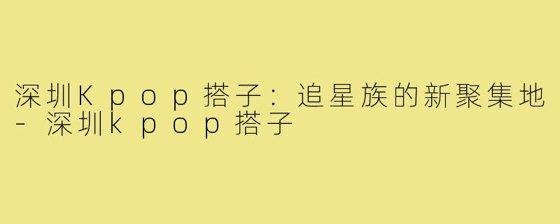 深圳Kpop搭子：追星族的新聚集地-深圳kpop搭子