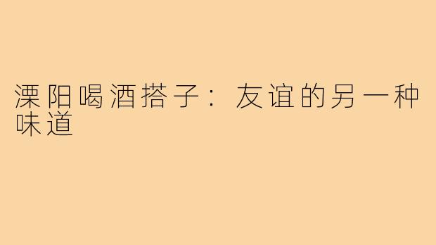 溧阳喝酒搭子：友谊的另一种味道