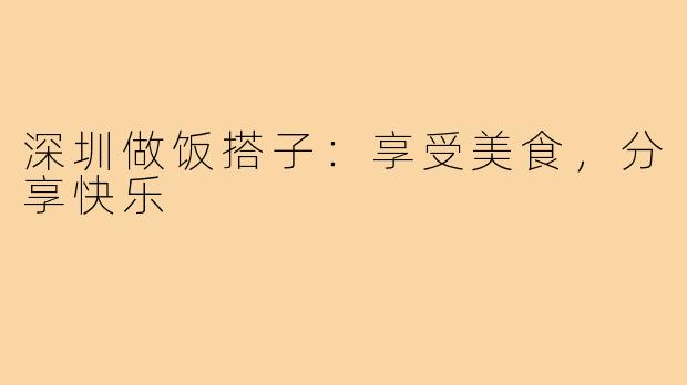 深圳做饭搭子：享受美食，分享快乐