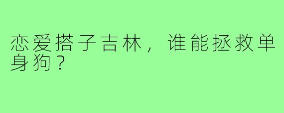 恋爱搭子吉林，谁能拯救单身狗？