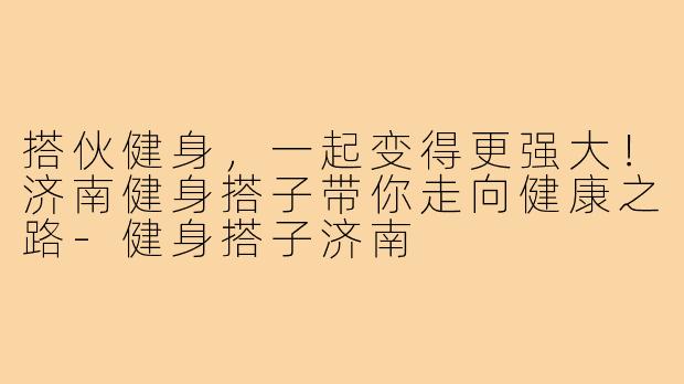 搭伙健身，一起变得更强大！济南健身搭子带你走向健康之路-健身搭子济南
