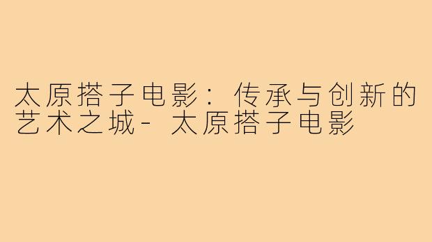 太原搭子电影：传承与创新的艺术之城-太原搭子电影