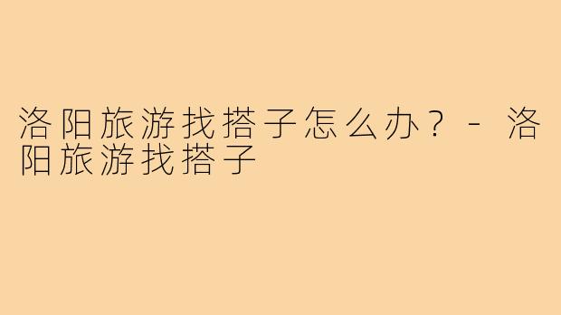 洛阳旅游找搭子怎么办？