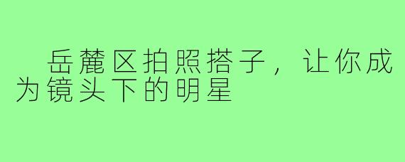  岳麓区拍照搭子，让你成为镜头下的明星