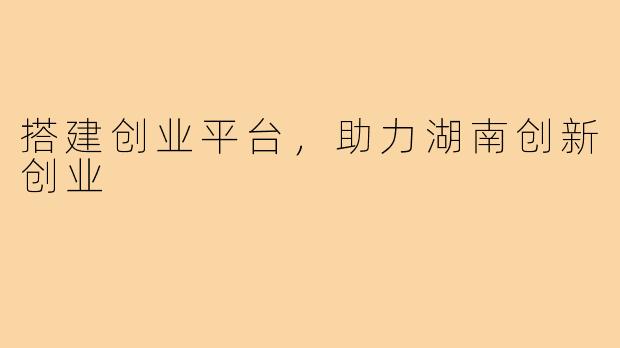搭建创业平台，助力湖南创新创业