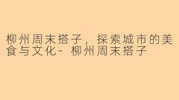 柳州周末搭子，探索城市的美食与文化-柳州周末搭子