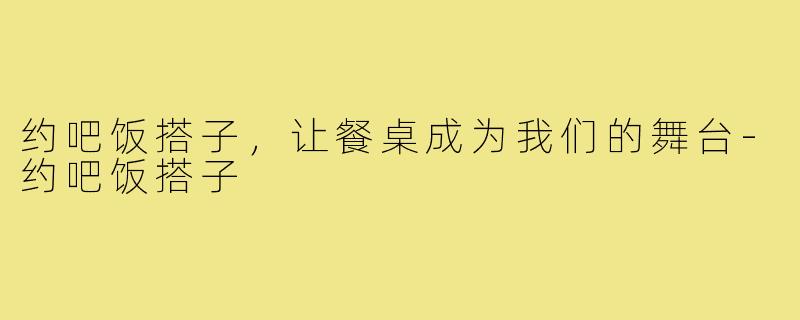 约吧饭搭子,让餐桌成为我们的舞台-约吧饭搭子