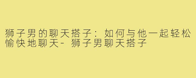 狮子男的聊天搭子：如何与他一起轻松愉快地聊天-狮子男聊天搭子