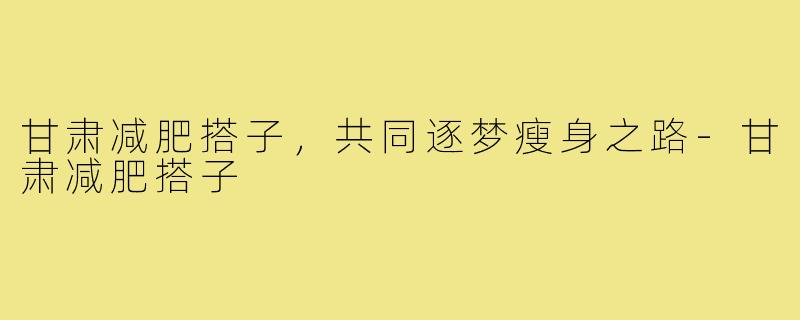甘肃减肥搭子，共同逐梦瘦身之路-甘肃减肥搭子