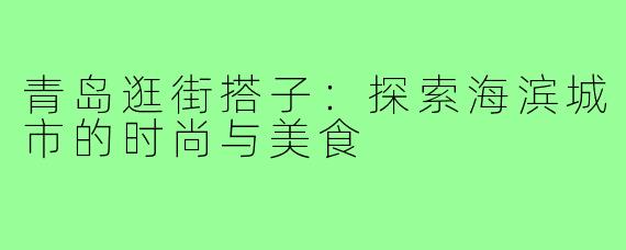青岛逛街搭子：探索海滨城市的时尚与美食
