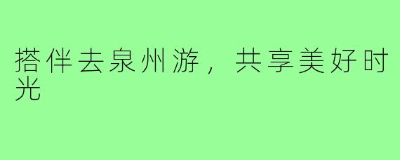 搭伴去泉州游,共享美好时光