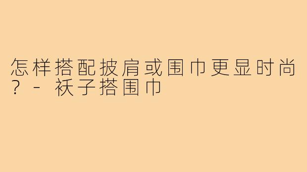 怎样搭配披肩或围巾更显时尚？