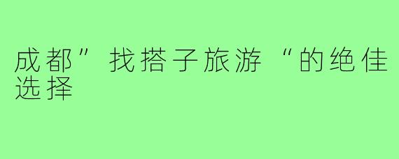 成都”找搭子旅游“的绝佳选择
