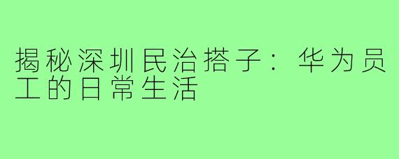揭秘深圳民治搭子：华为员工的日常生活