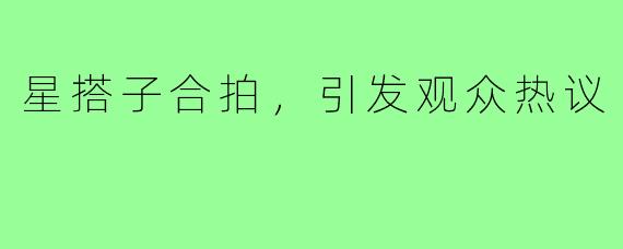 星搭子合拍，引发观众热议