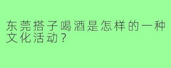 东莞搭子喝酒是怎样的一种文化活动？