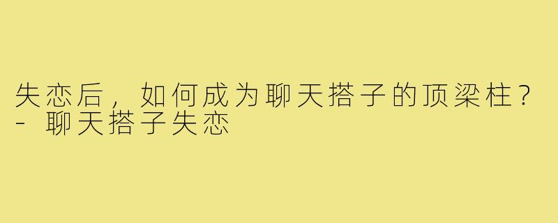 失恋后，如何成为聊天搭子的顶梁柱？-聊天搭子失恋
