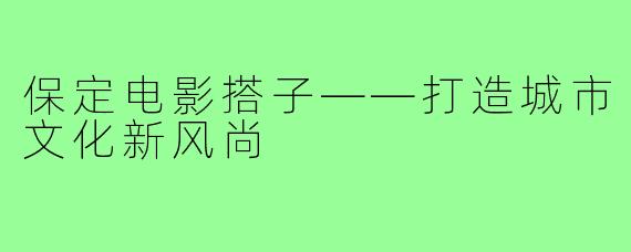 保定电影搭子——打造城市文化新风尚