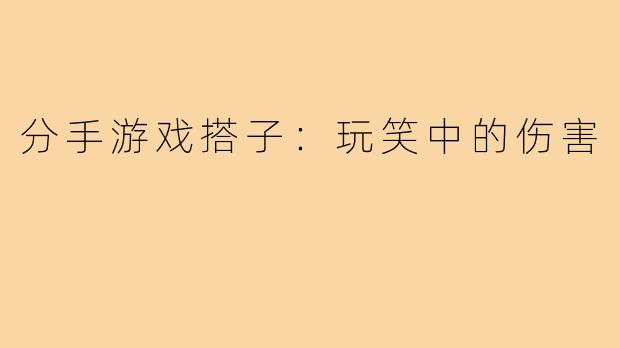 分手游戏搭子：玩笑中的伤害