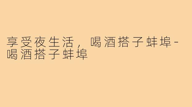 享受夜生活，喝酒搭子蚌埠-喝酒搭子蚌埠