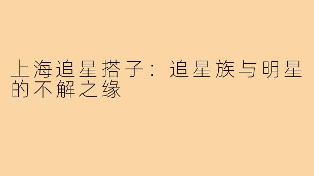 上海追星搭子：追星族与明星的不解之缘