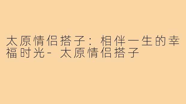 太原情侣搭子：相伴一生的幸福时光-太原情侣搭子