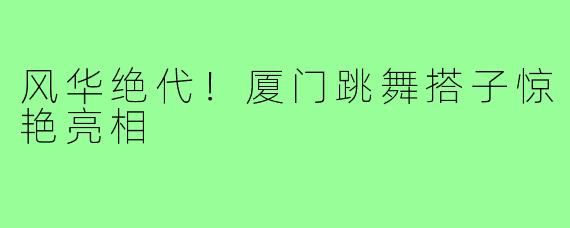 风华绝代！厦门跳舞搭子惊艳亮相
