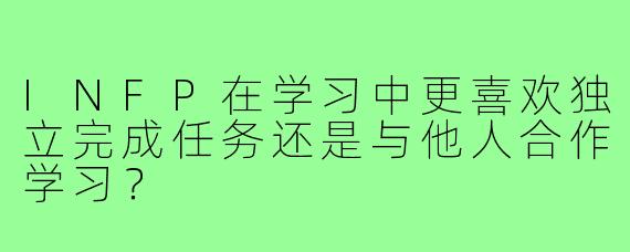 INFP在学习中更喜欢独立完成任务还是与他人合作学习？