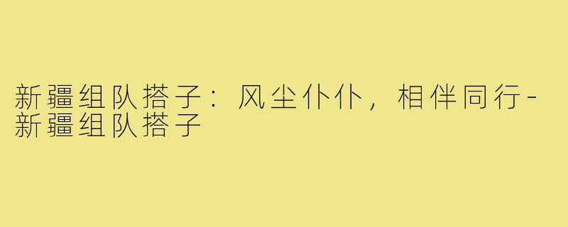 新疆组队搭子：风尘仆仆，相伴同行-新疆组队搭子