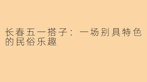 长春五一搭子：一场别具特色的民俗乐趣