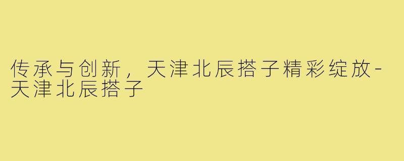 传承与创新，天津北辰搭子精彩绽放-天津北辰搭子