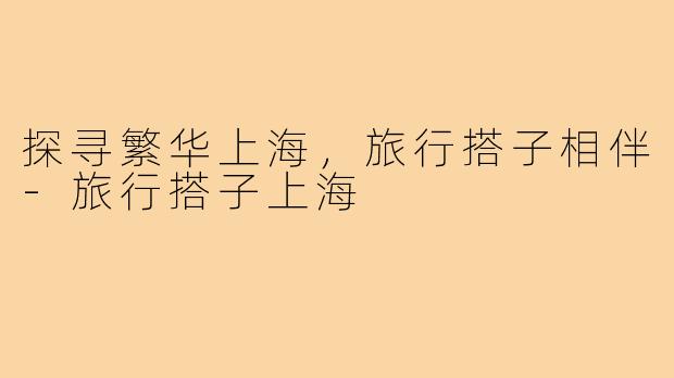 探寻繁华上海,旅行搭子相伴-旅行搭子上海