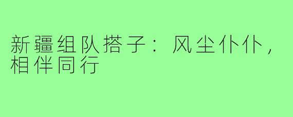 新疆组队搭子：风尘仆仆，相伴同行