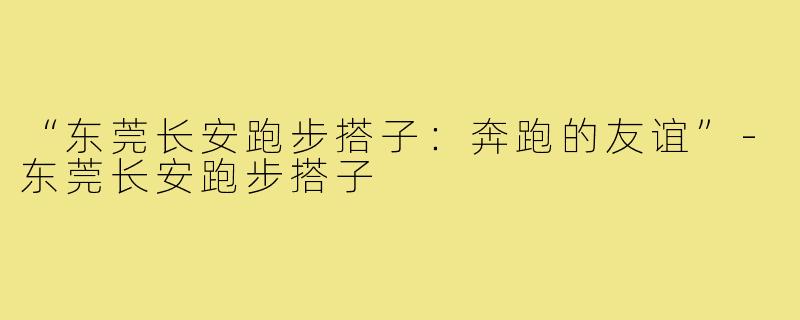 “东莞长安跑步搭子：奔跑的友谊”-东莞长安跑步搭子