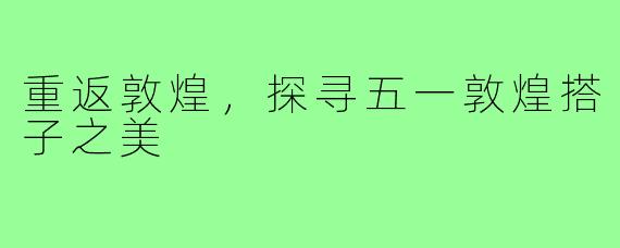 重返敦煌，探寻五一敦煌搭子之美