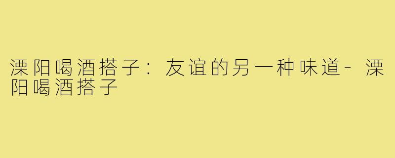 溧阳喝酒搭子：友谊的另一种味道-溧阳喝酒搭子