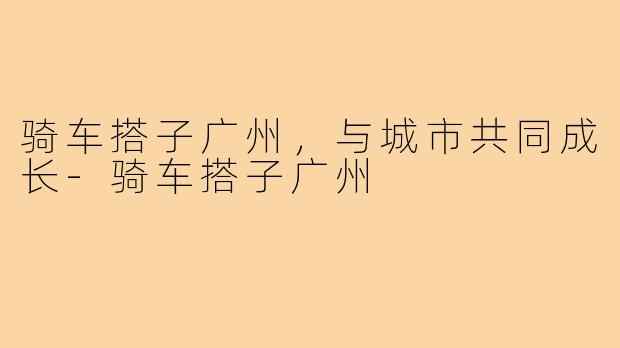 骑车搭子广州,与城市共同成长-骑车搭子广州