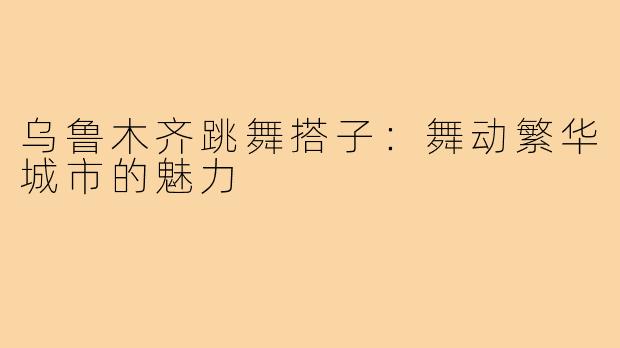 乌鲁木齐跳舞搭子：舞动繁华城市的魅力