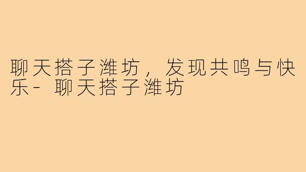 聊天搭子潍坊，发现共鸣与快乐-聊天搭子潍坊