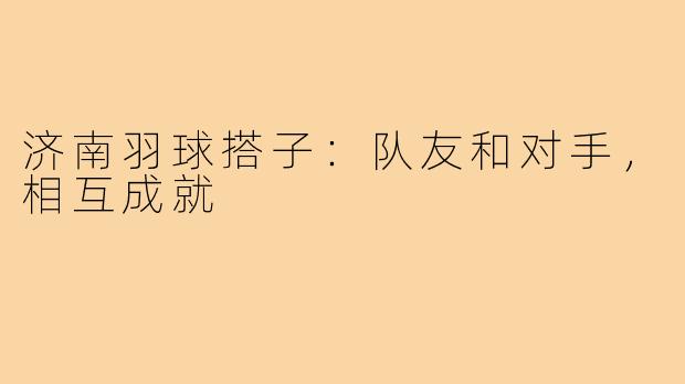 济南羽球搭子:队友和对手,相互成就