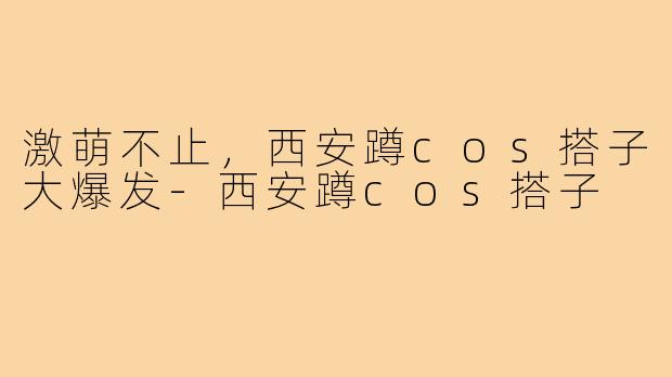 激萌不止，西安蹲cos搭子大爆发-西安蹲cos搭子