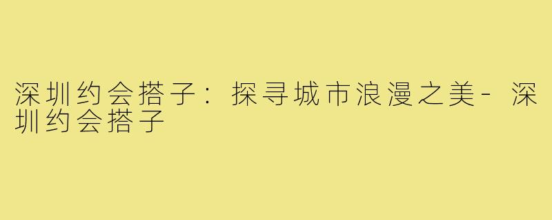 深圳约会搭子：探寻城市浪漫之美-深圳约会搭子